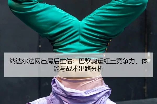 纳达尔法网出局后重估：巴黎奥运红土竞争力、体能与战术出路分析
